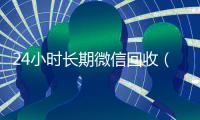 24小时长期微信回收（长期高价回收微信）