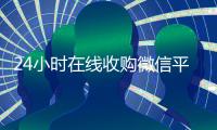 24小时在线收购微信平台（有没有人现在在线收购微信号）