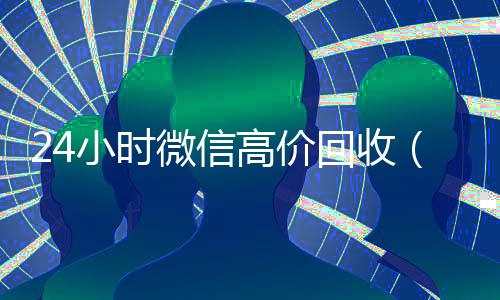 24小时微信高价回收(24小时微信高价回收)