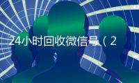 24小时回收微信号（24小时回收微信号先给钱）